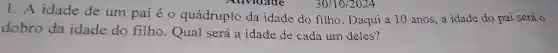 1. A idade de um pai é 0 quádruplo da idade do filho . Daqui a 10 anos ,a idade do pai será 0
dobro da idade do filho . Qual será a idade de cada um deles?