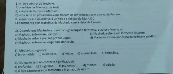 1) A ideia central do trecho é:
A) a velhice de Machado de Assis.
B) a visita de Ferrero a Machado.
C) uma série de providências que tinham de ser tomadas com a visita de Ferrero.
D) a doença e o desânimo, a velhice e a solidão de Machado.
E) o tormento e os trabalhos de Machado com a visita de Ferrero.
2). Dizendo que Machado sofrera consigo alongado tormento, o autor afirma que:
a) Machado sofrera em silêncio.
b) Machado sofrera um tormento distante.
c) Machado sofrera por sua própria causa.
d) Machado sofrera por causa da velhice e solidão.
e) Machado sofrera de longe ema dor oculta.
3). Meticuloso significa:
e) comedido.
a) intrometido. b)misterioso.
c) miúdo. d) escrupuloso.
4). Alongado tem no contexto significado de
d) remoto.
e) adiado.
a) profundo. b)longínquo. c)prolongado.
5) 0 que causou grande tormento a Machado de Assis?