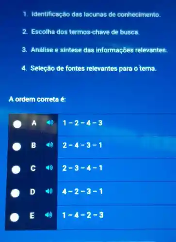 1. Identificação das lacunas de conhecimento.
2. Escolha dos termos -chave de busca.
3. Análise e sintese das informações relevantes.
4. Seleção de fontes relevantes para ô tema.
A ordern correta é:
A
1-2-4-3
B
2-4-3-1
c
2-3-4-1
D
4-2-3-1
(1)
1-4-2-3