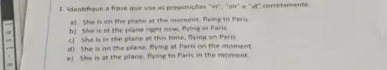 1. Identifique a frase que usa as preposições "in"","on" e "at"corretamente.
a) She is on the plane at the moment, flying to Paris.
b) She is at the plane right now,flying in Paris.
c) She is in the plane at this time, flying on Paris.
d) She is on the plane, flying at Paris on the moment.
e) She is at the plane, flying to Paris in the moment.