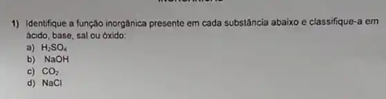 1) Identifique a função inorgânica presente em cada substância abaixo e classifique a em
ácido, base, sal ou óxido:
a) H_(2)SO_(4)
b) NaOH
C) CO_(2)
d) NaCl