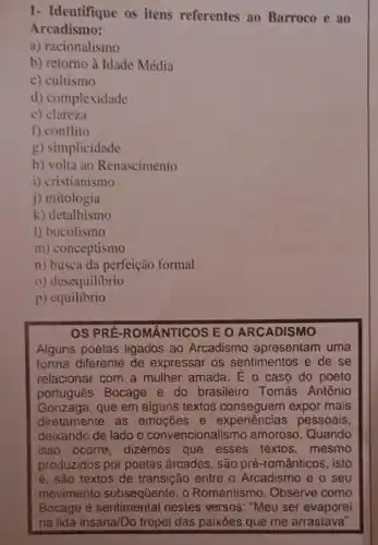 1- Identifique os itens referentes ao Barroco e ao
Arcadismo:
a) racionalismo
b) retorno à Idade Média
c) cultismo
d) complexidade
e) clareza
f) conflito
g) simplicidade
h) volta ao Renascimento
i) cristianismo
j) mitologia
k) detalhismo
l) bucolismo
m) conceptismo
n) busca da perfeição formal
0) desequilibrio
p)equilibrio
OS PRÉ-ROMÂNTICOS E O ARCADISMO
Alguns poetas ligados ao Arcadismo apresentam uma
forma diferente de expressar os sentimentos e de se
relacionar com a mulher amada. E o caso do poeto
portugues Bocage e do brasileiro Tomás Antônio
Gonzaga, que em alguns textos conseguem expor mais
diretamente as emoções e experiencias pessoais,
deixando de lado o convencionalismo amoroso Quando
isso ocorre, dizemos que esses textos , mesmo
produzidos por poetas árcades, são pré -românticos, isto
é, são textos de transição entre o Arcadismo e o seu
movimento subsequente, 0 Romantismo. Observe como
Bocage é nestes versos: "Meu ser evaporei
na lida insana/Do tropel das paixōes que me arrastava".