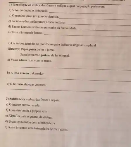 1) Identifique os verbos das frases e indique a qual conjugação pertencem.
a) Vitor escondeu o brinquedo.
__
b) O menino virou um grande cientista.
__
c) As invenções melhoraram a vida humana.
__
d) Santos Dumont realizou um sonho da humanidade.
__
e) Tâmi não mentia jamais.
__
2) Os verbos também se modificam para indicar o singular e o plural.
Observe: Papai gosta de ler o jornal.
Papai e mamãe gostam de ler o jornal.
a) Vovó adora ficar com os netos.
__
b) A leoa atacou o domador.
__
c) 0 tio veio almoçar conosco.
__
3) Sublinhe os verbos das frases a seguir.
a) O mestre entrou na sala.
b) O mestre ouviu a própria voz.
c) Xisto foi para o quarto, de castigo.
d) Bruno concordou com a brincadeira.
e) Xisto inventou uma brincadeira de mau gosto.