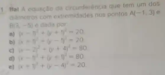 1 Ifal A equação da circunferên ia que tem um dos
diametros com extremida des nos pontos
A(-1,3) e
B(3,-5) é dada por:
(x-1)^2+(y+1)^2=20
b) (x+1)^2+(y-1)^2=20
c) (x
(x-2)^2+(y+4)^2=80
đ) (x-1)^2+(y+1)^2=80
e) ( (x+1)^2+(y-4)^2=20