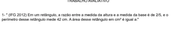 1- "(IFG 2012) Em um retângulo, a razão entre a medida da altura e a medida da base é de 2/5 , e o
perímetro desse retângulo mede 42 cm. A área desse retângulo em cm^2 é igual a:"