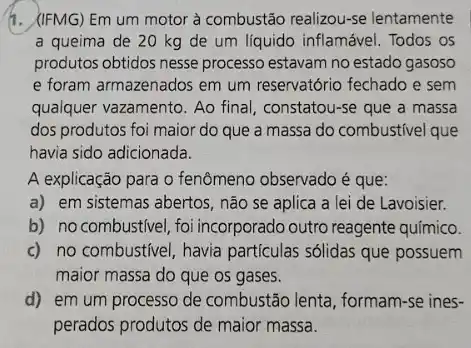 1. (IFMG) Em um motor à combustão realizou-se lentamente
a queima de 20 kg de um líquido inflamável. Todos os
produtos obtidos nesse processo estavam no estado gasoso
e foram armazenados em um reservatório fechado e sem
qualquer vazamento. Ao final , constatou-se que a massa
dos produtos foi maior do que a massa do combustivel que
havia sido adicionada.
A explicação para o fenômeno observado é que:
a) em sistemas abertos , não se aplica a lei de Lavoisier.
b) no combustivel,foi incorporado outro reagente químico.
c) no combustivel, havia partículas sólidas que possuem
maior massa do que os gases.
d) em um processo de combustão lenta, formam -se ines-
perados produtos de maior massa.