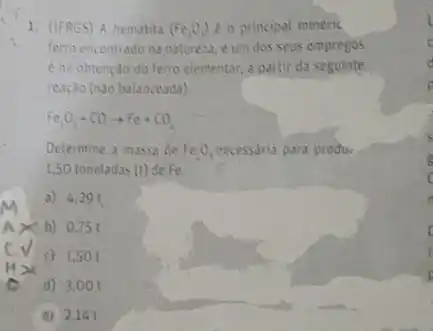 1. (IFRGS) A hematita (Fe_(2)O_(3)) e o principal minérit
ferro encontrado na natureza e um dos seus empregos
é na obtenção do ferro clementar, a partir da seguinte
reação (nào balanceada).
Fe_(2)O_(3)+COarrow Fe+CO_(2)
Determine a massa de Fe_(2)O_(3) necessaria para produ.
1,50 toneladas (t) de Fe
a) 4.29 f.
b) 0,75 t
c) 1,501
d) 3,00
e) 2.141
is