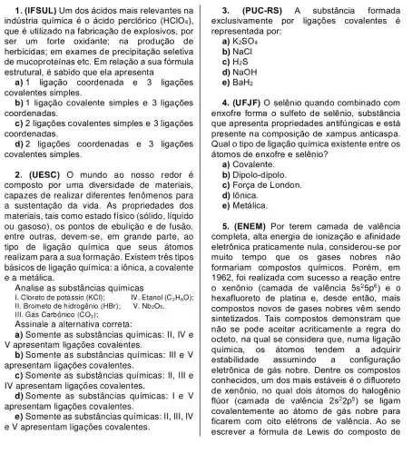 1. (IFSUL) Um dos ácidos mais relevantes na
indústria química é o ácido perclórico (HClO_(4))
que é utilizado na fabricação de explosivos, por
ser um forte oxidante; na produção de
herbicidas; em exames de precipitação seletiva
de mucoproteínas etc . Em relação a sua formula
estrutural, é sabido que ela apresenta
a) 1 ligação coordenada e 3 ligações
covalentes simples.
b) 1 ligação covalente simples e 3 ligações
coordenadas.
c) 2 ligações covalentes simples e 3 ligações
coordenadas.
d) 2 ligações coordenadas e 3 ligações
covalentes simples.
2. (UESC) O mundo ao nosso redor é
composto por uma diversidade de materiais
capazes de realizar diferentes fenômenos para
a sustentação da vida As propriedades dos
materiais, tais como estado físico (sólido , líquido
ou gasoso), os pontos de ebulição e de fusão.
entre outras, devem -se, em grande parte, ao
tipo de ligação química que seus átomos
realizam para a sua formação. Existem três tipos
básicos de ligação química: a iônica, a covalente
e a metálica.
Analise as substâncias químicas
I. Cloreto de potássio (KCl)
IV Etanol (C_(2)H_(6)O)
II. Brometo de hidrogênio (HBr)
V. Nb_(2)O_(5)
III. Gás Carbônico (CO_(2))
Assinale a alternativa correta:
a) Somente as substâncias químicas: 11, Ne
V apresentam ligações covalentes.
b) Somente as substâncias químicas: III e V
apresentam ligações covalentes.
c) Somente as substâ ncias químicas: II,III e
IV apresentam ligações covalentes.
d) Somente as substâncias químicas: 1 e V
apresentam ligações covalentes.
e) Somente as substâncias químicas : II, III, IV
e V apresentam ligações covalentes.
3. (PUC-RS) ) A substância formada
exclusivamente por ligações covalentes é
representada por:
K_(2)SO_(4)
b) NaCl
c) H_(2)S
d) NaOH
e) BaH_(2)
4. (UFJF) O selênio quando combinado com
enxofre forma o sulfeto de selênio , substância
que apresenta propriedades antifúngicas e está
presente na composição de xampus anticaspa.
Qual o tipo de ligação química existente entre os
átomos de enxofre e selênio?
a) Covalente.
b) Dipolo-dipolo.
c) Força de London.
d) lônica.
e) Metálica.
5. (ENEM) Por terem camada de valência
completa, alta energia de ionização e afinidade
eletrônica praticamente nula , considerou-se por
muito tempo que os gases nobres não
formariam compostos químicos . Porém, em
1962, foi realizada com sucesso a reação entre
xenônio (camada de valência 5s^25p^6 , e o
hexafluoreto de platina e, desde então, mais
compostos novos de gases nobres vêm sendo
sintetizados. Tais compostos demonstram que
não se pode aceitar acriticamente a regra do
octeto, na qual se considera que, numa ligação
química, os átomos tendem a adquirir
estabilidade assumindo configuração
eletrônica de gás nobre. Dentre os compostos
conhecidos, um dos mais estáveis é o difluoreto
de xenônio, no qual dois átomos do halogênio
flúor (camada de valência 2s^22p^5 ) se ligam
covalentemente ao átomo de gás nobre para
ficarem com oito elétrons de valência . Ao se
escrever a fórmula de Lewis do composto de