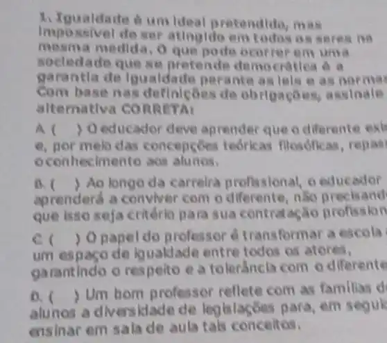 1. Igualdade 6 um ideal pretendido man
Impossivel de ser atingldo em todos o s seres no
mesma medida, O que poit ocorrer em uma
socledade que so pretende democratica 6 a
garantla de Igualdada perante as tels as normas
Com basen as definleoes de obrigaçoes, assinale
alternativa CORR
A ) Oeducador deve aprender que o diferente ext
e. nor melo das concepcoes teorkas filosóficas, repas
ocon recimento ass alunos.
B. ) Ao longo da carrelra profissional, o educador
aprenderd a conviver com o differente, nSo precisand
que isso seja critério para sua contratagio profission
C.
Opapel do professor é transform ar a escola
um espaco de iquakdade entre todos os atores,
garantindo o respelto e a tolerancla com o diferente
0. (
) Um bom professor reflete com as familias d
alunos a diversklade de legislações para, em seauk
ensinar em sala de aula tals conceitos.