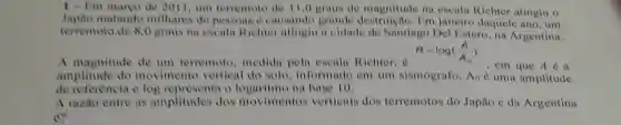 1- I'm marco de 2011, um terremoto de 11,0 graus de magnitude na escala Richter atingiu o
Japao matando milhares de pessoas e causando grande Em janciro daquele ano, um
terremoto de 8,0 graus na escalu Richter atinglu a cidade de Santiago Del Estero,na Argentina.
R=log((A)/(A_(0)))
A magnitude de um terremoto ,medida pela escala Richter, d
, cm que A é a
amplitude do movimente vertical do solo . informado em um sismógrafo Ao é uma amplitude
de referencia e log representa o na base 10.
A mzao entre as amplitudes dos movimentos verticais dos terremotos do Japão e da Argentina