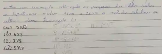 1. Im um triangulo retângulo as profecas dos catites solure a hipotenus medem 3 mathrm(~cm) , e 27 mathrm(~cm) a meido relutico a alturo desse triomigulo é:
(a) 3 sqrt(10) 
[
3^2=27^2+A^2 A=14 sqrt(3)
]
(b) 5 sqrt(3) 
 9=729+A^2 
(c) 7 sqrt(3) 
 A^2=9-729 
(2) 5 sqrt(10) 
 A^2=720