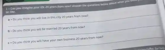 1. Can you imagine your life 20 years from now? Answer the questions below about what you think
be like.
__
a. Do you think you will live in this city 20 years from now?
__
__
c. Do you think you will have your own business 20 years from now?