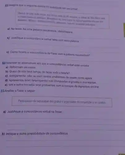 [1 imagine que a seguinte noticia foi publicada em um jornal
Depois de uma torte chuva, que durou mais de 30 minutos, a cidade de Sao Paulo esta
contabilizando os Estragos. Moradores da Zona Leste da capital paulista viveram um
pesadelo. Moveis eletrodomésticos, alimentos tudo foi arrastado pela agua.
a) No texto, há uma palavra resumidora. Identifique-a
__
b)
__
c)
__
(1) Assinale as alternativas em que a concordância verbal está correta.
a) Reformam-se casas.
b) Quais de nós teve tempo de fazer toda a tarefa?
c) Antigamente, não se viam tantos problemas de saúde como agora.
d) Apresentou bom desempenho nas Olimpíadas o ginasta e sua equipe.
e) Um e outro torcedor teve problemas com a compra de ingressos on-line.
10) Analise a frase a seguir.
Participaram da degustação dos pratos o organizador da competição e os jurados
a) Justifique a concordância verbal na frase.
__
b) Indique a outra possibilidade de concordância.
__