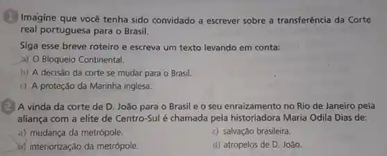 1. Imagine que você tenha sido convidado a escrever sobre a transferência da Corte
real portuguesa para o Brasil.
Siga esse breve roteiro e escreva um texto levando em conta:
a) O Bloqueio Continental.
b) A decisão da corte se mudar para - Brasil.
c) A proteção da Marinha inglesa.
A vinda da corte de D. João para o Brasil e o seu enraizamento no Rio de Janeiro pela
aliança com a elite de Centro-Sul é chamada pela historiadora Maria Odila Dias de:
a) mudança da metrópole.
c) salvação brasileira.
b) interiorização da metrópole.
d) atropelos de D João.