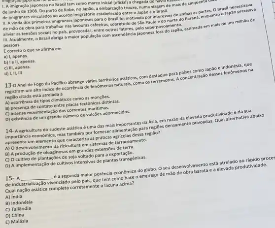 1. A imigração japonesa no Brasil tem como marco inicial (oficial) a chegada do navio N
de junho de 1908 Do porto de Kobe no lap3o, a embarcação trouxe, numa viagem de mais de cinquentar
de imigrantes vinculados ao acordo imigratório estabelecido entre o Japão e 0 Brasil.
II. A vinda dos primeiros imigrantes japoneses para o Brasil foi motivada por interesses de ambas as partes. O Brasil necessitava
de mão de obra para trabalhar nas lavouras cafeeiras, sobretudo de São Paulo e do norte do Paraná, enquanto o Japão precisava
aliviar as tensões sociais no pais, provocadar, entre outros fatores, pelo superpovo amento.
III. Atualmente, o Brasil abriga a maior população com ascendência japonesa fora do Japão, estimada em mais de um milhão de
pessoas.
E correto o que se afirma em
a) I, apenas.
b) le II, apenas.
c) III, apenas.
d) I, II, III
13-0 Anel de Fogo do Pacifico abrange vários territórios asiáticos, com destaque para paises como Japão e Indonésia, que
registram um alto indice de ocorrência de fenômenos naturais, como os terremotos A concentração desses fenômenos na
região citada está atrelada à
A) ocorrência de tipos climáticos como as monções.
B) presença de contato entre placas tectônicas distintas.
C) intensa movimentação das correntes marítimas.
D) existência de um grande número de vulcões adormecidos.
14- A agricultura do sudeste asiático é uma das mais importantes da Ásia, em razão da elevada produtividade e da sua
importância econômica, mas também por fornecer alimentação para regiōes densamente povoadas. Qual alternativa abaixo
apresenta um elemento que caracteriza as práticas agricolas dessa regiāo?
A) O desenvolvimento da rizicultura em sistemas de terraceamento.
B) A produção de oleaginosas em grandes extensões de terra.
C) O cultivo de plantações de soja voltado para a exportação.
D) A implementação de cultivos intensivos de plantas transgênicas.
15- A __ é a segunda maior potência econômica do globo. O seu desenvolvimento está atrelado ao rápido proce
de industrialização vivenciado pelo país, que tem como base o emprego de mão de obra barata e a elevada produtividade.
Qual nação asiática completa corretamente a lacuna acima?
A) India
B) Indonésia
C) Tailândia
D) China
E) Malásia