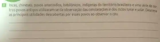 1 Incas, chineses povos amerindios , babilônicos, indigenas do território brasileiro e uma série de ou-
tros povos antigos utilizaram-se da observação das constelações e dos ciclos lunar e solar. Descreva
as principais utilidades descobertas por esses povos ao observar 0 céu.
__