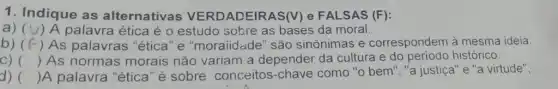 1. Indique as alternativas VERDADEIRAS(V)e FALSAS (F):
a) (V) A palavra ética é o estudo sobre as bases da moral.
b) (f -) As palavras "ética "e "moraiidade" são sinônimas e correspondem à mesma ideia.
C) () As normas morais não variam a depender da cultura e do período histórico.
d) () A palavra "ética "é sobre conceitos -chave como "o bem'","a justiça"e "a virtude",