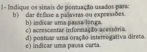 1- Indique os sinais de pontuação usados para:
b) dar ênfase a palavras ou expressões.
b) indicar uma pausa lònga.
c) acrescentar informação acessoria.
d) pontuar uma oração interro gativa direta.
e) indicar uma pausa curta.