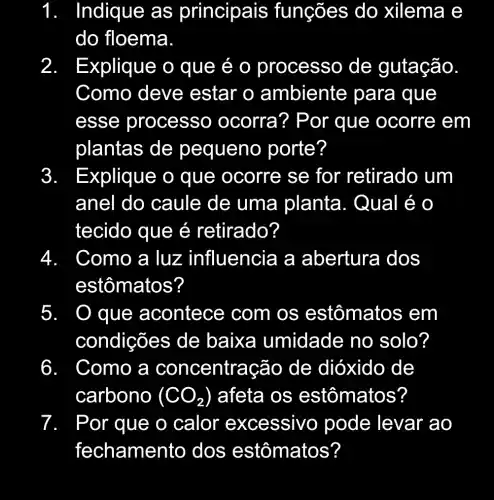 1. . Indique as principais ; funções do xilema e
do floema.
2. Explique o que é 0 processo de gutação.
Como deve estar o ambiente para que
esse processo ) ocorra? Por que ocorre em
plantas de pequeno porte?
3. Explique o que ocorre se for retirado um
anel do caule de uma planta . Qual é o
tecido que é retirado?
4 Como a luz influencia a abertura dos
estômatos?
5. O que acontece com os estômatos em
condições de baixa umidade no solo?
6 Como a concentração de dióxido de
carbono (CO_(2)) afeta os estômatos?
7 Por que o calor ex cessivo pode levar ao
fechamen to dos estômatos?