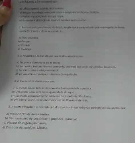 1. A Indústria 4.0 é conhecida por:
a) Utilizar apenas mão de obra humana.
b) Integrar tecnologia avançada, como inteligência artificial e robótica.
c) Reduzir a produção de energia limpa.
d) Aumentar a utilização de recursos naturais sem controle.
2. Entre os principais biomas do Brasil, aquele que é caracterizado por uma vegetação baixa,
resistente à seca e clima semiárido é:
a) Mata Atlântica
b) Pampas
c) Cerrado
d) Caatinga
3. A Amazônia é conhecida por sua biodiversidade e por:
a) Ter pouca diversidade de espécies.
b) Ser um dos maiores biomas do mundo cobrindo boa parte do território brasileiro.
c) Ter clima seco e solo pouco fértil.
d) Ser um bioma com baixa cobertura de vegetação.
4. O Pantanal se destaca por ser:
a) O menor bioma brasileiro, com alta biodiversidade aquática.
b) Um bioma seco com baixa quantidade de água.
c) Um bioma exclusiva mente presente no estado de São Paulo.
d) Um bioma exclusiva mente composto de florestas densas.
5. A contaminação e a degradação do solo em áreas urbanas podem ser causadas por:
a) Preservação de áreas verdes.
b) Uso excessivo de pesticidas e produtos químicos.
c) Plantio de vegetação nativa.
d) Controle de resíduos sólidos.