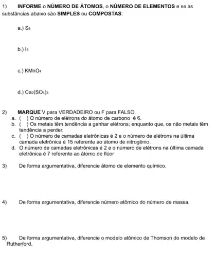 1) INFORME o NUMERO DE ATOMOS, o NUMERO DE ELEMENTOS e se as
substâncias abaixo são SIMPLES ou COMPOSTAS:
a.) S6
b.) 13
C.) KMnO_(4)
d.) Ca_(2)(SO_(4))_(3)
2)
MARQUE V para VERDADEIRO ou F para FALSO.
a. ( ) O número de elétrons do átomo de carbono é 6.
b. () Os metais têm tendência a ganhar elétrons; enquanto que, os não metais têm
tendência a perder.
C. () O número de camadas eletrônicas é 2 e o número de elétrons na última
camada eletrônica é 15 referente ao átomo de nitrogênio.
d. Onúmero de camadas eletrônicas é 2 e 0 número de elétrons na última camada
eletrônica é 7 referente ao átomo de flúor
3)
De forma argumentativa , diferencie átomo de elemento químico.
De forma argumentative , differencie número atômico do número de massa.
5) De forma argumentativa , diferencie o modelo atômico de Thomson do modelo de
Rutherford.