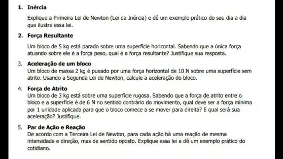 1. Inércia
Explique a Primeira Lei de Newton (Lei da Inércia) e dê um exemplo prático do seu dia a dia
que ilustre essa lei.
2. Força Resultante
Um bloco de 5 kg está parado sobre uma superficie horizontal. Sabendo que a única força
atuando sobre ele é a força peso, qual é a força resultante?Justifique sua resposta.
3. Aceleração de um bloco
Um bloco de massa 2 kg é puxado por uma força horizontal de 10 N sobre uma superficie sem
atrito. Usando a Segunda Lei de Newton, calcule a aceleração do bloco.
4. Força de Atrito
Um bloco de 3 kg está sobre uma superficie rugosa. Sabendo que a força de atrito entre o
bloco e a superficie é de 6 N no sentido contrário do movimento, qual deve ser a força mínima
por 1 unidade aplicada para que o bloco comece a se mover para direita? E qual será sua
aceleração? Justifique.
5. Par de Ação e Reação
De acordo com a Terceira Lei de Newton , para cada ação há uma reação de mesma
intensidade e direção, mas de sentido oposto. Explique essa lei e dê um exemplo prático do
cotidiano.