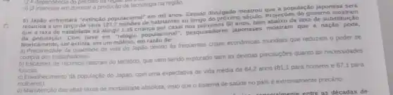 (1) interestse em dommara productio de na regiao.
entrentard "oxtinção populacional"em mil anos. Estudo divulgado mostrou que a população japonesa será
rextincão populacions de habitantes ao longo Projecbes do governo mostram
nos que a taxa de natalidade irá atingir 1,35 criança por casal nos prosumos.80 apos bem abalixo da taxa de substiturição
da população. Com base dingrelidgio populacional", pesquisadores japoneses mostram que a nação pode,
teoricamente,ser extinta, em um milénio,em
a) Precariedade da qualidade de vida do Japáo devido as frequentes crises economicas mundais que reduzem o poder de
compra dos trabalhadores.
b) Escassez de recursos naturais do temtorio, que vem sendo explorado sem as devidas precauçbes quanto as necessidades
futuras.
c) Envelinecimento da população do Japáo, com uma expectativa de vida média de 84,2 anos (81,1 para homens e 87,1 para
mutheres)
d) Manutenção das altas taxas de mortalidade absoluta visto que o sistema de saúde no pais é extremamente precário.