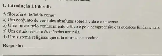 1. Introdução à Filosofia
A filosofia é definida como:
a) Um conjunto de verdades absolutas sobre a vida e o universo.
b) Uma busca pelo conhecimento crítico e pela compreensão das questões fundamentais.
c) Um estudo restrito às ciências naturais.
d) Um sistema religioso que dita normas de conduta.
Resposta: __