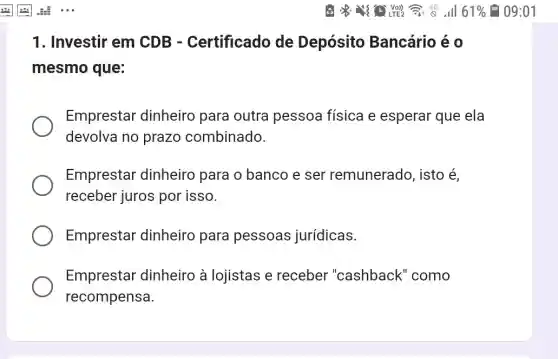 1. Investir em CDB -Certificado de Depósito Bancário é 0
mesmo que:
Emprestar dinheiro para outra pessoa física e esperar que ela
devolva no prazo combinado.
Emprestar dinheiro para o banco e ser remunerado, isto é
receber juros por isso.
Emprestar dinheiro para pessoas jurídicas.
Emprestar dinheiro à lojistas e receber "cashback" como
recompensa.