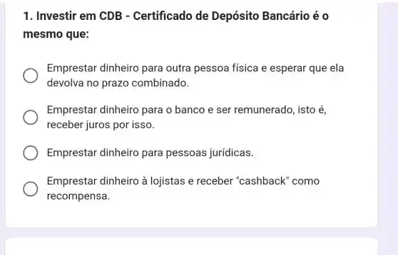 1. Investir em CDB - Certificado de Depósito Bancário é o
mesmo que:
Emprestar dinheiro para outra pessoa física e esperar que ela
devolva no prazo combinado.
Emprestar dinheiro para o banco e ser remunerado, isto é
receber juros por isso.
Emprestar dinheiro para pessoas jurídicas.
Emprestar dinheiro à lojistas e receber "cashback" como
recompensa.