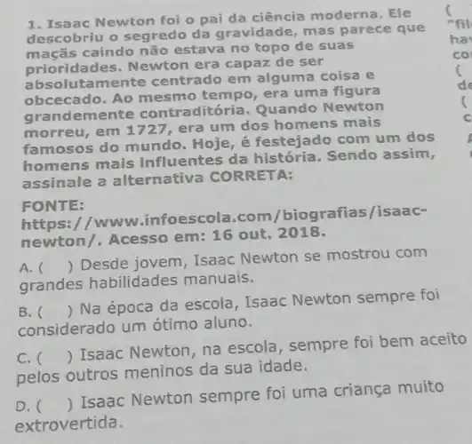 1. Isaac Newton foi o pai da ciência moderna. Ele
descobriu o segredo da gravidade, mas parece que
macas caindo não estava no topo de suas
prioridades. Newton era capaz de ser
absolutamente centrado em alguma coisa e
obcecado. Ao mesmo tempo, era um a figura
grandemente contradit ria. Quando Newton
morreu, em 1727, era um dos homens mais
famosos do mundo Hoje, é festejado com um dos
homens mais influentes da história. Sendo assim,
assinale a alternativa CORRETA:
FONTE:
https://www infoescola.com /biografias/isaac-
newton/. Acesso em: 16 out. 2018.
A. 
grandes habilidades manuais.
()
 Desde jovem, Isaac Newton se mostrou com
B. 
considerado um ótimo aluno.
()
 Na época da escola, Isaac Newton sempre foi
C. 
pelos outros meninos da sua idade.
()
 Isaac Newton, na escola, sempre foi bem aceito
D. ()
 Isaac Newton sempre foi uma criança muito
extrovertida.