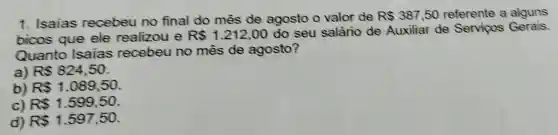 1. Isaias recebeu no final do mês de agosto o valor de
R 387,50 referente a alguns
bicos que ele realizou e R 1.212,00
do seu salário de Auxiliar de Servicos Gerais
Quanto Isaias recebeu no mês de agosto?
a) R 824,50
b) RS1.089,50
c) R 1.599,50
d) R 1.597,50