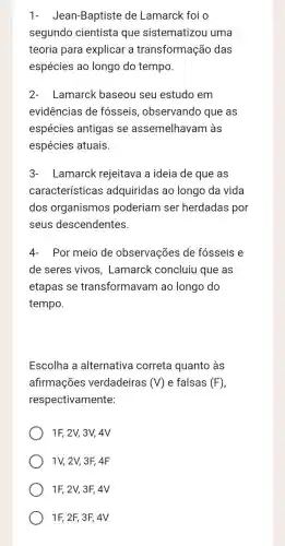 1- Jean -Baptiste de Lamarck foi o
segundo cientista que sistematizou uma
teoria para explicar a transformação das
espécies ao longo do tempo.
2-Lamarck baseou seu estudo em
evidências de fósseis , observando que as
espécies antigas se assemelhavam làs
espécies atuais.
3-Lamarck rejeitava a ideia de que as
características adquiridas ao longo da vida
dos organismos poderiam ser herdadas por
seus descendentes.
4-Por meio de observações de fósseis e
de seres vivos , Lamarck concluiu que as
etapas se transformavam ao longo do
tempo.
Escolha a alternativa correta quanto às
afirmações verdadeiras (V) e falsas (F)
respectivamente:
1F, 2V, 3V, 4V
1V, 2V, 3F, 4F
1F, 2V, 3F, 4V
1F, 2F, 3F,4V