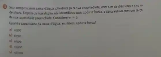 (1) Jean comprou uma caixa-đ'água cilíndrica para sua propriedade com 6 mde diâmetro e1,50 m
de altura. Depois da instalação, ele identificou que, após 12 horas, a caixa estava com um terço
de sua capacidade preenchida. Considere pi =3
Qualé a capacidade da caixa-đ'água, em litros após 12 horas?
a) 4500
b) 6750
c) 9000
d) 13500
a) 40500