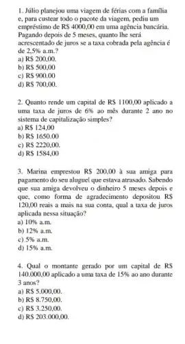 1. Júlio planejou uma viagem de férias com a família
e, para custear todo o pacote da viagem , pediu um
empréstimo de R 4000,00 em uma agência bancária.
Pagando depois de 5 meses, quanto lhe será
acrescentado de juros se a taxa cobrada pela agência é
de 2,5%  a.m.?
a) R 200,00
b) R 500,00
c) R 900.00
d) R 700,00
2. Quanto rende um capital de R 1100,00 aplicado a
uma taxa de juros de 6%  ao mês durante 2 ano no
sistema de capitalização simples?
a) R 124,00
b) R 1650.00
c) R 2220,00
d) R 1584,00
3. Marina emprestou R 200,00 à sua amiga para
pagamento do seu aluguel que estava atrasado. Sabendo
que sua amiga devolveu o dinheiro 5 meses depois e
que, como forma de agradecimento depositou RS
120,00 reais a mais na sua conta, qual a taxa de juros
aplicada nessa situação?
a) 10%  a.m.
b) 12%  a.m.
c) 5%  a.m.
d) 15%  a.m.
4. Qual o montante gerado por um capital de RS
140.000,00 aplicado a uma taxa de 15%  ao ano durante
3 anos?
a) R 5.000,00
b) R 8.750,00
c) R 3.250,00.
d) R 203.000,00