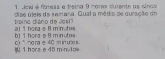 1. Josi é fitness e treina 9 horas durante os cinco
dias úteis da semana Qual a média de duração do
treino diário de Josi?
a) 1 hora e 8 minutos.
b) 1 hora e 9 minutos.
c) 1 hora e 40 minutos
4) 1 hora e 48 minutos.