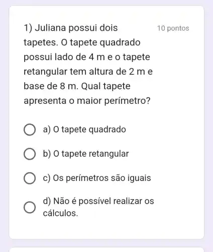 1) Juliana possui dois
tapetes. 0 tapete quadrado
possui lado de 4 m e o tapete
retangular tem altura de 2 m e
base de 8 m . Qual tapete
apresenta o maior perímetro?
a) O tapete quadrado
b) O tapete retangular
c) Os perímetros são iguais
d) Não é possível realizar os
cálculos.
10 pontos