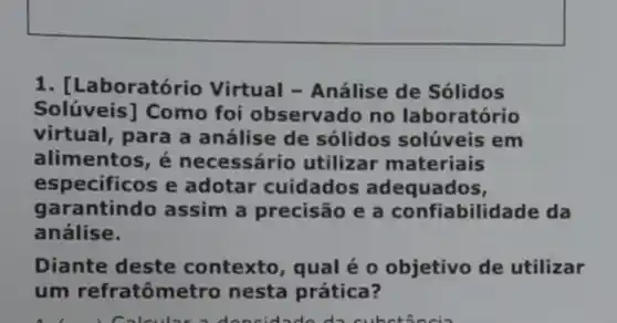 1. [Laboratório Virtual - Análise de Sólidos
Solúveis] Como foi observado no laboratório
virtual, para a análise de sólidos solúveis em
alimentos, é necessário utilizar materiais
especificos e adotar cuidados adequados,
gara ntindo assim a precisão e a confiabilidade da
análise.
Diante deste contexto, qual é o objetivo de utilizar
um refratôme tro nesta prática?