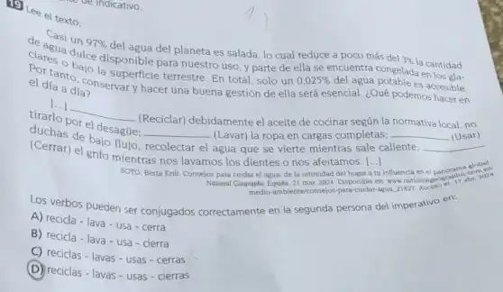 (1) Lee el texto.
de agua dules disponible para nuestro uso, y parte de ella se encuentra congelada en losala.
un 97% 
del agua del planeta es salada, lo cual reduce a poco más del
3% 
la cantidad
el día a dia?
el día a día nservar y hacer una buena gestión de ella será esencial. ¿Qué podemos hacer en
tanto la superficie terrestre. En total, solo un
0,025%  del agua potable es accesible.
[...]
__
(Reciclar) debidamente el aceite de cocinar según la normativa local , no duetlo por el desague.
(Lavar) la ropa en cargas completas; __ (Usar) (uchas de bajo flule:
__
agua que se vierte mientras sale caliente;
()
influencia en el panorama global.
(Cerrar) el grito mientras nos lavamos los dientes o nos afeitamos
__
SOTO, Berta Erill. Consejos para cuidar el agua de la intimidad del hogar
National Geographic España, 21 mar. 2024. Disponible en: www nationalgeogen 17 abr. 201
medio-ambiente/consejos -para-cuidar-agua, 21827. Acceso
Los verbos pueden ser conjugados correctamente en la segunda persona del imperativo en:
A) recicla - lava-usa - cerra
B) recicla - lava-usa - cierra
C) reciclas - lavas-usas - cerras
(D) reciclas - lavas - usas - cierras