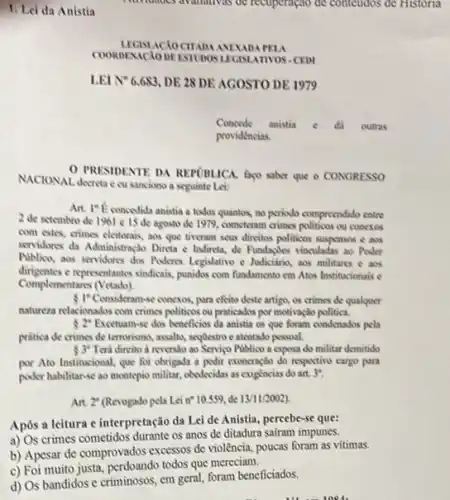 1. Lei da Anistia
PRESIDENTE DA REPORLICA faco saber que o CONGRESSO
NACIONAL docretace sanciono a seguinte Lei:
Art. It Econcedida anistia a todos quantos, no periodo compreendido entre
2 de setembro de 1961 e 15 de agosto de 1979, cometeram crimes politicos ou conctos
com estes, crimes eleitorais aos que tiveram seus direitos politicos suspensos e aos
servidores da Administrasio Direta e Indincta, de Fundapiles vinculadas ao Poder
Piblico, aos serridones dos Poders Legislative e Jodicianin aos militares c aos
dirigentes e representantes sindicais, punidos com fundamento em Atos Institucionais c
Complementarss (Vetado)
 I"Consideran-se conexos, para efeito deste artigo, os crimes de qualquer
natureza relacionados com crimes politicos ou praticados por motivação politica.
s2^circ  Excetuan-se dos beneficios da anistia os que foram condenados pela
prática de crimes de terrorismo, assalty, segOestro e atentado pessoal.
 3^circ  Terd direito a newersdo ao Servigo Publico a esposa do militar demitido
por Ato Institucional, que foi obrigada a podir exoneração do respective cargo para
poder habilitar-se ao montepio militar, obedecidas as exightneias do art. 3^circ 
Art. 2^circ  (Revogado pela Lein"10.559 de 13/11/2002)
Após a leitura e interpretação da Lei de Anistia, percebe-se que:
a) Os crimes cometidos durante os anos de ditadura safram impunes.
b) Apesar de comprovados excessos de violência, poucas foram as vitimas.
c) Foi muito justa,perdoando todos que mereciam.
d) Os bandidos e criminosos, em geral, foram beneficiados.
them 1001.
minutes availativas or recuperação de conteudos de Historia
COORDEXICIODE ESTIDOSLIGN ATIVOS - CEDI
LEI N*6.683, DE 28
Concede anistia	outras
providencias.