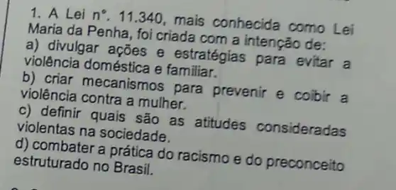 1. A Lei n^circ 
11.340, mais conhecida como Lei
Maria da Penha, foi criada com a intenção de:
a) divulgar ações e estratégias para evitar a
violência doméstica e familiar.
b) criar mecanismos para prevenir e coibir a
violência contra a mulher.
c) definir quais são as atitudes consideradas
violentas na sociedade.
d) combater a prática do racismo e do preconceito
estruturado no Brasil.