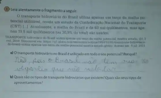 (1) Leia atentamente o fragmento a seguir:
transporte hidroviário do Brasil utiliza apenas um tergo da malha po
tencial utilizável , revola um estudo do Confederação Nacional do Transporte
(CNT)[..]. Atualmente, a malha do Brasil 6 de 63 mil quilômetros mas ape
nas 19,5 mil quilômetros (ou 30,9%  do total) são usados.
TRANSPORTE hidroviário do Brasil utiliza apenas um tergo da malha potencial, mostra estudo a1.2
out. 2019 Disponivel em: httpa://gl globo.com/economia/noticia /2019/10/02/transporte hidroviario
do-brasil-utiliza-apenas -um-terco-da-malha potencial-mostra-estudo ghtml. Acesso em: 6 jul. 2021
a) O transporte hidroviário no Brasil Sutilizadoem todo o seu potencial? Por quê?
__
b) Quais são os tipos de transporte hidroviários que existem? Quais são seus tipos de
aproveitamentos?
__