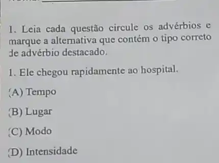 1. Leia cada questão circule os advérbios e
marque a alternativa que contém o tipo correto
de advérbio destacado.
1. Ele chegou rapidamente ao hospital.
(A) Tempo
(B) Lugar
(C) Modo
(D) Intensidade