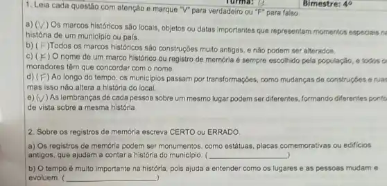 1. Leia cada questão com atenção e marque "V" para verdadeiro ou "F" para falso
a) (surd )
Os marcos históricos são locais, objetos ou datas Importantes que representarn momentos especlais ne
história de um municípic ou pais.
b) ( F )Todos 0s marcos históricos são construções muito antigas, e não podem ser alterados
C) (F) c) O nome de um marco histórico ou registro de memória é sempre escolhido pela população, e todos o
moradores têm que concordar com o nome.
d) (F ) Ao longo do tempo, os municípios passam por transformações como mudanças de construçóes e ruas
mas isso não altera a história do local.
e) (V)As lembranças de cada pessoa sobre um mesmo lugar podem ser diferentes formando diferentes ponto
de vista sobre a mesma história
2. Sobre os registros de memória escreva CERTO ou ERRADO
a) Os registros de memória podem ser monumentos, como estátuas placas comemorativas ou edificios
antigos, que ajudam a contar a história do município. ( __
b) O tempo é multo importante na história pois ajuda a entender como os lugares e as pessoas mudam e
evoluem. ( __ )