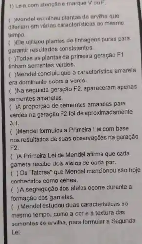 1) Leia com atenção e marque VouF.
(
Mendel escolheu plantas de ervilha que
diferiam em várias características ao mesmo
tempo.
(
)Ele utilizou plantas de linhagens puras para
garantir resultados consistentes.
(
)Todas as plantas da primeira geração F1
tinham sementes verdes.
(
)Mendel concluiu que a característica amarela
era dominante sobre a verde.
(
)Na segunda geração F2 , apareceram apenas
sementes amarelas.
( )A proporção de sementes amarelas para
verdes na geração F2 foi de aproximadamente
3:1
( )Mendel formulou a Primeira Lei com base
nos resultados de suas observações na geração
F2.
( )A Primeira Lei de Mendel afirma que cada
gameta recebe dois alelos de cada par.
() Os "fatores" que Mendel mencionou são hoje
conhecidos como genes.
() A segregação dos alelos ocorre durante a
formação dos gametas.
mesmo tempo , como a cor e a textura das
()
Mendel estudou duas características ao
sementes de ervilha, para formular a Segunda