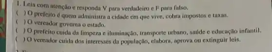 1. Leia com atenção e responda V para verdadeiro e F para fulso.
() O prefeito 6 quem administra a cidade em que vive, cobra impostos e taxas.
() O vereador governn o estado.
() O prefeito cuida dn limpeza c iluminnção transporte urbano, sadde c educação infantil.
() O verendor cuida dos interesses da população , elabora, aprova ou extinguir leis.