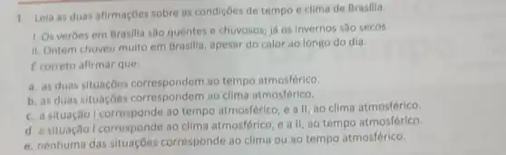 1. Leia as duas afirmações sobre as condiçōes de tempo e clima de Brasilia.
1. Os verbes em Brasilla são quentes e chuvosos; já os invernos são secos.
II. Ontem choveu muito em Brasilia apesar do calor ao longo do dia.
C correto afirmar que:
a. as duas situaçōes correspondem ao tempo atmosférico.
b. as duas situaçōes ao clima atmosférico.
c. a situação ao tempo atmosférico e all, ao clima atmosférico.
d. a situação I corresponde ao clima atmosférico, e a II, ao tempo atmosférico.
e. nenhuma das situaçōes corresponde ao clima ou ao tempo atmosférico.