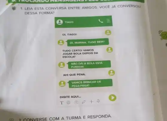 1. LEIA ESTA CONVERSA ENTRE AMIGOS. VOCE JA CONVERSOU
DESSA FORMA?
TIAGO
=
OI, TIAGO!
OI, MARINA, TUDO BEM?
TUDO CERTOI VAMOS
JOGAR B OLA DEPOIS DA
ESCOLA?
NAO DÁ! A BOl A ESTA
FURADA!
AHI QUE PENA.
VAMOS BRINCAR DE
PEGA-PEGA?
DIGITE AQUI. __
T	+