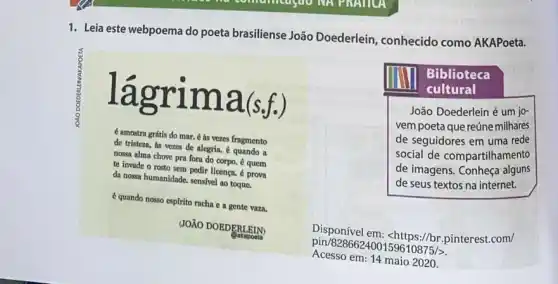 1. Leia este webpoema do poeta brasiliense João Doederlein, conhecido como AKAPoeta.
lagrim a(s f.)
é amostra grátis do mar. 6 as vezes fragmento
de tristeza, as vezes de alegria. é quando a
nossa alma chove pra fora do corpo. 6 quem
te invade o rosto sem pedir licença.prova
da nossa humanidade. sensivel ao toque.
é quando nosso espirito racha e a gente vaza.
JOXO DOEDERLEIN)
Dakapoeta
mu
cultural
Biblioteca
João Doederlein é um jo-
vem poeta que reúne milhares
de seguidores em uma rede
social de compartilhamento
de imagens. Conheça alguns
de seus textos na internet.
Disponível em: <https://br .pinterest.com/
pin/828662400159610875/>
Acesso em: 14 maio 2020