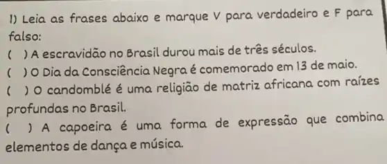 1) Leia as frases abaixo e marque V para verdadeiro e F para
falso:
( ) A escravidão no Brasil durou mais de três séculos.
) O Dia da Consciência Negra é comemorado em 13 de maio.
) O candomblé é uma religiāo de matriz africana com raizes
profundas no Brasil.
()
 A capoeira é uma forma de expressão que combina
elementos de dança e música.